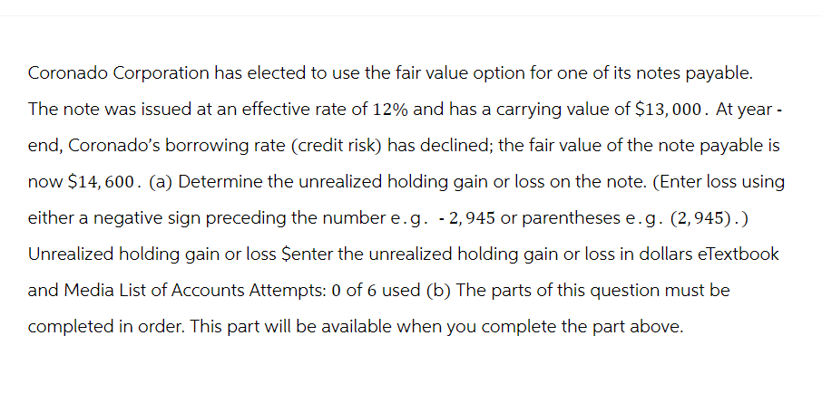 Coronado Corporation has elected to use the fair value option for one of its notes payable.
The note was issued at an effective rate of 12% and has a carrying value of $13,000. At year -
end, Coronado's borrowing rate (credit risk) has declined; the fair value of the note payable is
now $14,600. (a) Determine the unrealized holding gain or loss on the note. (Enter loss using
either a negative sign preceding the number e.g. -2,945 or parentheses e.g. (2,945).)
Unrealized holding gain or loss $enter the unrealized holding gain or loss in dollars eTextbook
and Media List of Accounts Attempts: 0 of 6 used (b) The parts of this question must be
completed in order. This part will be available when you complete the part above.