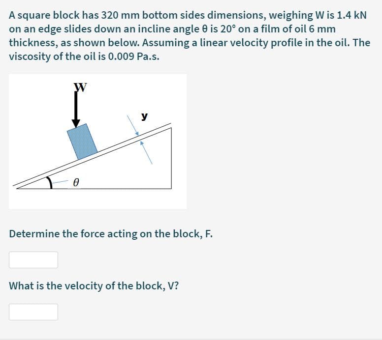 A square block has 320 mm bottom sides dimensions, weighing W is 1.4 kN
on an edge slides down an incline angle 0 is 20° on a film of oil 6 mm
thickness, as shown below. Assuming a linear velocity profile in the oil. The
viscosity of the oil is 0.009 Pa.s.
W
y
Determine the force acting on the block, F.
What is the velocity of the block, V?
