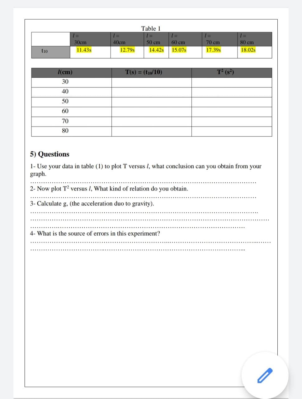 Table 1
1 =
1=
30сm
40cm
50 cm
60 cm
70 cm
80 cm
tio
11.43s
12.79s
14.42s
15.07s
17.39s
18.02s
I(cm)
T(s) = (t10/10)
T (s²)
30
40
50
60
70
80
5) Questions
1- Use your data in table (1) to plot T versus l, what conclusion can you obtain from your
graph.
2- Now plot T² versus I, What kind of relation do you obtain.
3- Calculate g, (the acceleration duo to gravity).
4- What is the source of errors in this experiment?
