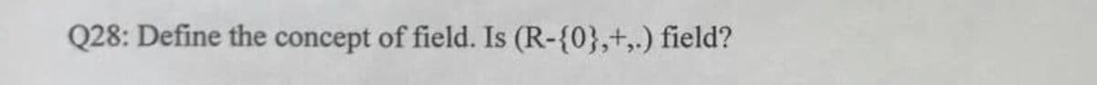 Q28: Define the concept of field. Is (R-{0},+,.) field?
