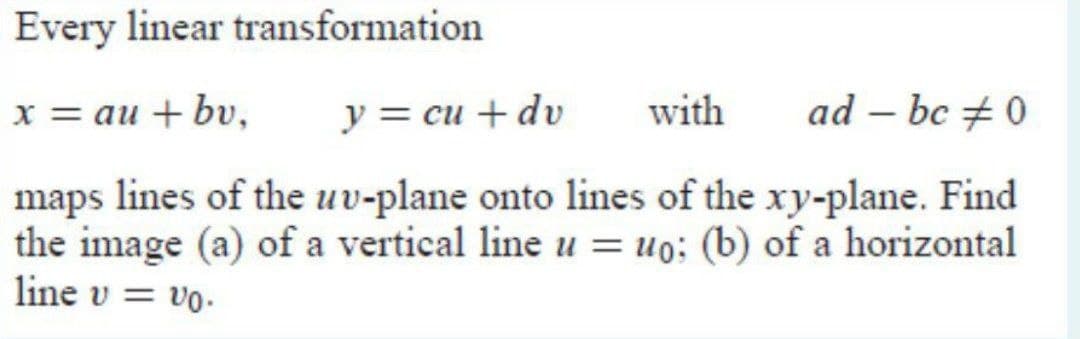 Every linear transformation
х%3D аи + bu,
y = cu + dv
with
ad – bc + 0
|
maps lines of the uv-plane onto lines of the xy-plane. Find
the image (a) of a vertical line u = uo: (b) of a horizontal
line v
vo.
