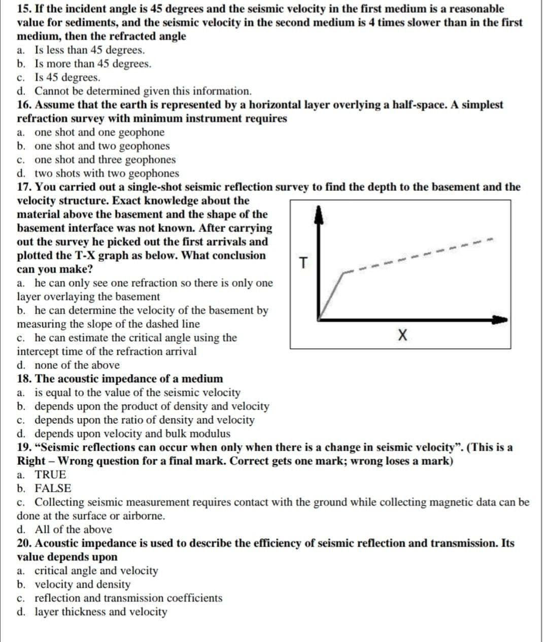 15. If the incident angle is 45 degrees and the seismic velocity in the first medium is a reasonable
value for sediments, and the seismic velocity in the second medium is 4 times slower than in the first
medium, then the refracted angle
a. Is less than 45 degrees.
b. Is more than 45 degrees.
c. Is 45 degrees.
d. Cannot be determined given this information.
16. Assume that the earth is represented by a horizontal layer overlying a half-space. A simplest
refraction survey with minimum instrument requires
a. one shot and one geophone
b. one shot and two geophones
c. one shot and three geophones
d. two shots with two geophones
17. You carried out a single-shot seismic reflection survey to find the depth to the basement and the
velocity structure. Exact knowledge about the
material above the basement and the shape of the
basement interface was not known. After carrying
out the survey he picked out the first arrivals and
plotted the T-X graph as below. What conclusion
can you make?
a. he can only see one refraction so there is only one
layer overlaying the basement
b. he can determine the velocity of the basement by
measuring the slope of the dashed line
c. he can estimate the critical angle using the
intercept time of the refraction arrival
d. none of the above
T
18. The acoustic impedance of a medium
a. is equal to the value of the seismic velocity
b. depends upon the product of density and velocity
c. depends upon the ratio of density and velocity
d. depends upon velocity and bulk modulus
19. "Seismic reflections can occur when only when there is a change in seismic velocity". (This is a
Right - Wrong question for a final mark. Correct gets one mark; wrong loses a mark)
a. TRUE
b. FALSE
c. Collecting seismic measurement requires contact with the ground while collecting magnetic data can be
done at the surface or airborne.
d. All of the above
20. Acoustic impedance is used to describe the efficiency of seismic reflection and transmission. Its
value depends upon
a. critical angle and velocity
b. velocity and density
c. reflection and transmission coefficients
d. layer thickness and velocity
