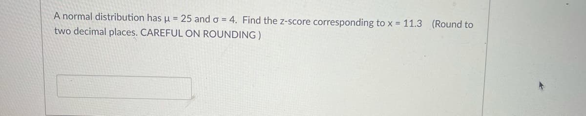 A normal distribution has µ = 25 and o = 4. Find the z-score corresponding to x = 11.3 (Round to
two decimal places. CAREFUL ON ROUNDING)
