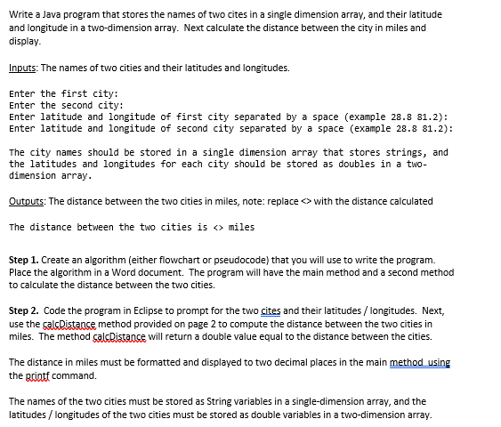 Write a Java program that stores the names of two cites in a single dimension array, and their latitude
and longitude in a two-dimension array. Next calculate the distance between the city in miles and
display.
Inputs: The names of two cities and their latitudes and longitudes.
Enter the first city:
Enter the second city:
Enter latitude and longitude of first city separated by a space (example 28.8 81.2):
Enter latitude and longitude of second city separated by a space (example 28.8 81.2):
The city names should be stored in a single dimension array that stores strings, and
the latitudes and longitudes for each city should be stored as doubles in a two-
dimension array.
Outputs: The distance between the two cities in miles, note: replace with the distance calculated
The distance between the two cities is <> miles
Step 1. Create an algorithm (either flowchart or pseudocode) that you will use to write the program.
Place the algorithm in a Word document. The program will have the main method and a second method
to calculate the distance between the two cities.
Step 2. Code the program in Eclipse to prompt for the two cites and their latitudes/longitudes. Next,
use the calcDistance method provided on page 2 to compute the distance between the two cities in
miles. The method çalsDistance will return a double value equal to the distance between the cities.
The distance in miles must be formatted and displayed to two decimal places in the main method using
the grintf command.
The names of the two cities must be stored as String variables in a single-dimension array, and the
latitudes / longitudes of the two cities must be stored as double variables in a two-dimension array.