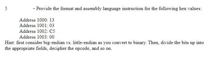 5
- Provide the format and assembly language instruction for the following hex values:
Address 1000: 13
Address 1001: 03
Address 1002: C5
Address 1003:00
Hint: first consider big-endian vs. little-endian as you convert to binary. Then, divide the bits up into
the appropriate fields, decipher the opcode, and so on.