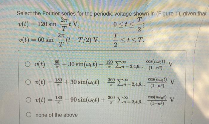 Select the Fourier series for the periodic voltage shown in (Figure 1), given that
T.
0<t<
2
27
v(t) = 120 sin
t V,
T
v(t) = 60 sin
(t – T/2) V,
T
St<T.
2
cos(nwot)
V
30 sin(wot)- 2m -2,4,6. (1–n²)
%3D
O v(t)
180
+ 30 sin(wot)
– 360 0
cos(nwot)
V
2,4,6...
(1-п)
cos(nwot)
V
180 90 sin(wot) + m-2,4,6... (1-n2)
360
O v(t)
none of the above
