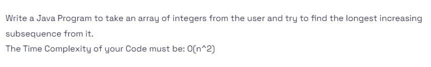 Write a Java Program to take an array of integers from the user and try to find the longest increasing
subsequence from it.
The Time Complexity of your Code must be: O(n^2)