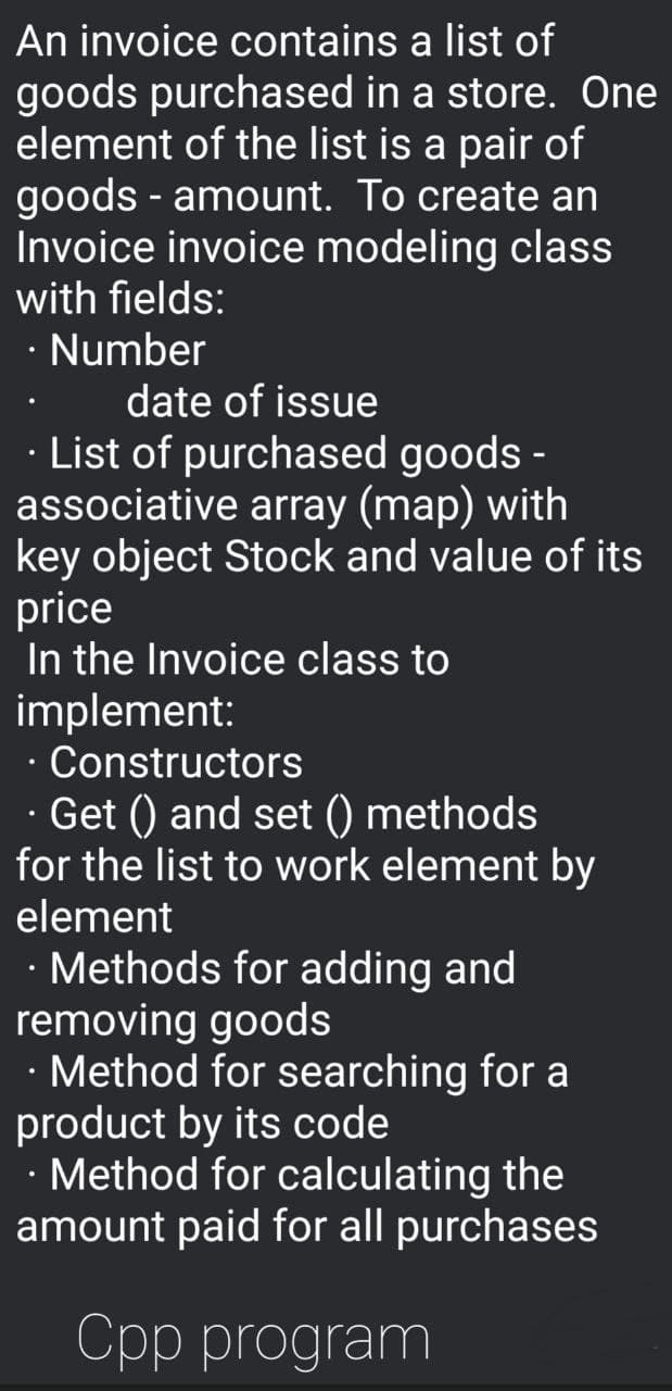 An invoice contains a list of
goods purchased in a store. One
element of the list is a pair of
goods - amount. To create an
Invoice invoice modeling class
with fields:
· Number
date of issue
List of purchased goods -
associative array (map) with
key object Stock and value of its
price
In the Invoice class to
implement:
Constructors
· Get () and set () methods
for the list to work element by
element
· Methods for adding and
removing goods
· Method for searching for a
product by its code
Method for calculating the
amount paid for all purchases
Cpp program
