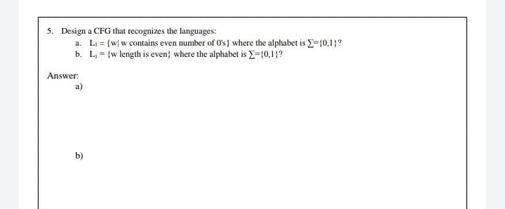 5. Design a CFG that recognizes the languages:
a. Li = {w| w contains even number of 0's} where the alphabet is E={0,1}?
b. L, = {w length is even} where the alphabet is E={0,1}?
Answer:
a)
b)
