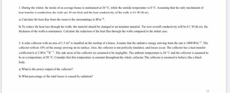 1. During the winter, the inside of an average house is maintained at 20 °C, while the outside temperature is 0 °C. Assuming that the only mechanism of
heat transfer is conduction, the walls are 10 em thick and the heat conductivity of the walls is 0.5 w/(K.m).
a) Caleulate the heat flux from the room to the surroundings in Wm.
bị To reduce the heat loss through the walls, the material should be changed to an insulator material. The new overall conductivity will be 0,1 W/(K.m); the
thickness of the walls is maintained. Calculate the reduction of the heat flux through the walls compared to the initial case.
2. A solar collector with an area of 1.5 m2 is installed on the rooftop of a heuse. Assume that the radiative energy amiving from the sun is 1000 Wm, The
collector reflects 10% of the energy arriving on its surface. Also, the collector is not perfectly insulated, and losses occur. The collector has a heat transfer
cocfficient h of 2 Wm2K!, The side arcas of the collector are assumed to be negligible. The ambient temperature is 20 °C and the collector is assumed to
be at a temperature of 50 °C. Consider thut this temperature is constunt throughout the whole collector. The collector is assamed to behave like a black
body.
u) What is the power output of the collector?
bị What percentage of the total losses is caused by radiation?
13
