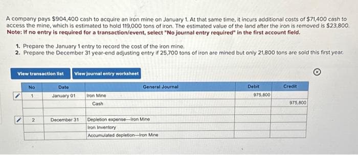 A company pays $904,400 cash to acquire an iron mine on January 1. At that same time, it incurs additional costs of $71,400 cash to
access the mine, which is estimated to hold 119,000 tons of iron. The estimated value of the land after the iron is removed is $23,800.
Note: If no entry is required for a transaction/event, select "No journal entry required" in the first account field.
1. Prepare the January 1 entry to record the cost of the iron mine.
2. Prepare the December 31 year-end adjusting entry if 25,700 tons of iron are mined but only 21,800 tons are sold this first year.
View transaction list View journal entry worksheet
V
No
1
2
Date
January 01
December 31
Iron Mine
Cash
General Journal
Depletion expense-Iron Mine
Iron Inventory
Accumulated depletion-Iron Mine
Debit
975,800
Credit
975,800