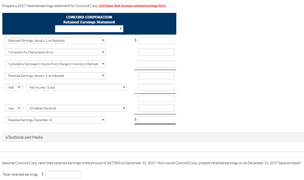 Prepare a 2017 retained earnings statement for Concord Corp. (List items that increase retained earnings first.)
Retained Earnings, January 1, as Reported
Correction for Depreciation Error
Cumulative Decrease in Income from Change in Inventory Methods
Retained Earnings, January 1, as Adjusted
Add ▼
Less
Net Income /(Loss)
CONCORD CORPORATION
Retained Earnings Statement
Dividends Declared
Retained Earnings, December 31
e Textbook and Media
$
Assume Concord Corp. restricted retained earnings in the amount of $67,000 on December 31, 2017. How would Concord Corp. present retained earnings on its December 31, 2017 balance sheet?
Total retained earnings $