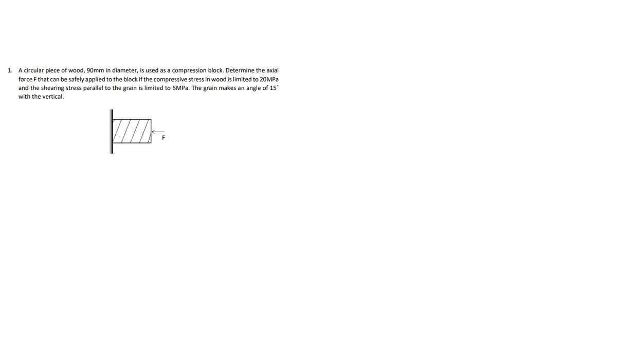 1. A circular piece of wood, 90mm in diameter, is used as a compression block. Determine the axial
force F that can be safely applied to the block if the compressive stress in wood is limited to 20MPA
and the shearing stress parallel to the grain is limited to 5MPA. The grain makes an angle of 15°
with the vertical.
