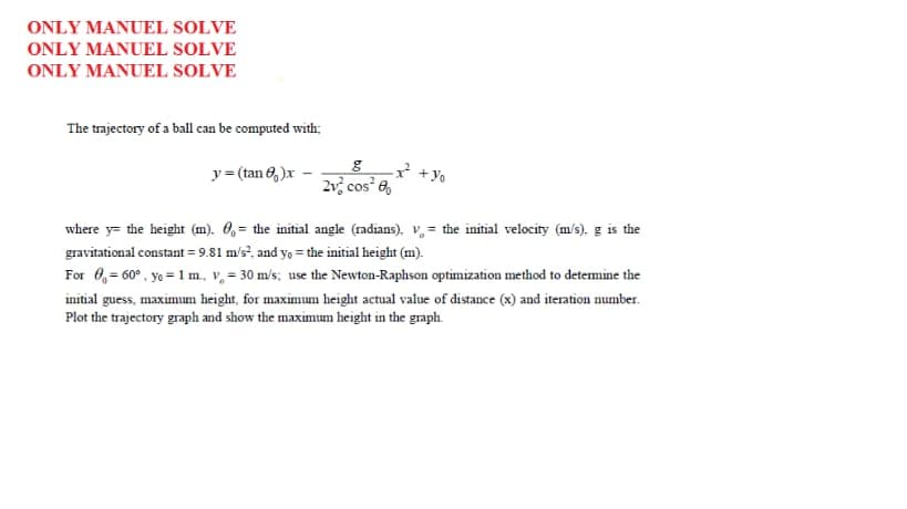 ONLY MANUEL SOLVE
ONLY MANUEL SOLVE
ONLY MANUEL SOLVE
The trajectory of a ball can be computed with:
y= (tan 6, )x -
2 + Yo
2v cos 6,
where y= the height (m). 0, = the initial angle (radians), v, = the initial velocity (m/s). g is the
gravitational constant = 9.81 m/s?, and y, = the initial height (m).
For 0,= 60° , yo = 1 m., v, = 30 m/s; use the Newton-Raphson optimization method to detemine the
initial guess, maximum height, for maximum height actual value of distance (x) and iteration number.
Plot the trajectory graph and show the maximum height in the graph.
