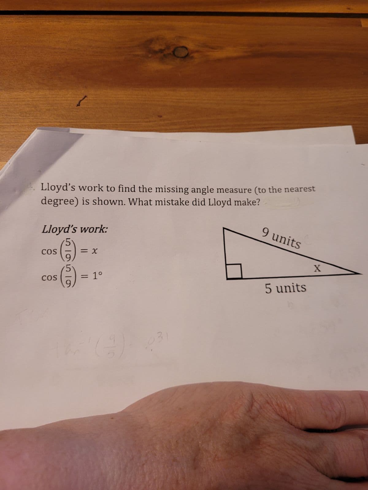 ### Finding the Missing Angle of a Right Triangle (Example Problem)

Lloyd's attempt to find the missing angle measure (to the nearest degree) is shown. Review his work and identify the mistake he made.

#### Lloyd's Work:
```
cos (5/9) = x
  cos (5/9) = 1°
```

#### Diagram:
We are given a right triangle where:
- The hypotenuse is 9 units.
- The adjacent side to the angle \( x \) is 5 units.

#### Analysis:
Lloyd is attempting to use the cosine function, which is defined as:
\[ \cos(\theta) = \frac{\text{adjacent}}{\text{hypotenuse}} \]

Given:
\[ \cos(x) = \frac{5}{9} \]

The correct method to find the angle \( x \) is to use the inverse cosine (arccos) function:
\[ x = \cos^{-1}\left(\frac{5}{9}\right) \]

#### Mistake Identified:
Lloyd did not actually use the inverse cosine function (cosine inverse or arccos). Instead, he incorrectly interpreted \( \cos (5/9) \) as an angle measure, which is not mathematically appropriate.

Moreover, cosine values must always be between -1 and 1, and thus the cosine of a ratio like 5/9 should not yield an angle directly.

#### Corrected Work:
Apply the inverse cosine to find the angle \( x \):
\[ x = \cos^{-1}\left(\frac{5}{9}\right) \]

Using a calculator:
\[ x \approx \cos^{-1}(0.5556) \approx 56 \text{ degrees} \]

#### Conclusion:
Lloyd's mistake was not applying the inverse cosine function to find the angle. The correct measure of angle \( x \) is approximately 56 degrees.