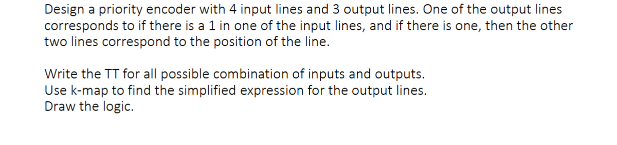 Design a priority encoder with 4 input lines and 3 output lines. One of the output lines
corresponds to if there is a 1 in one of the input lines, and if there is one, then the other
two lines correspond to the position of the line.
Write the TT for all possible combination of inputs and outputs.
Use k-map to find the simplified expression for the output lines.
Draw the logic.