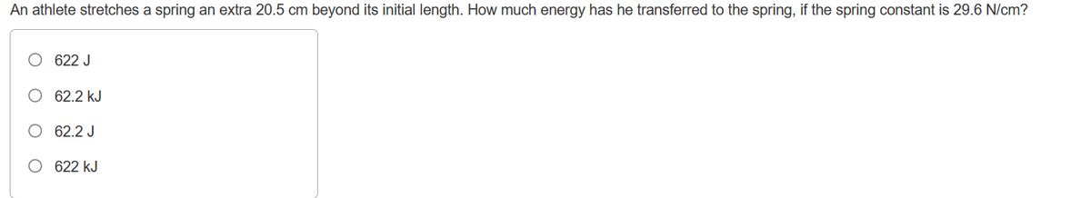 An athlete stretches a spring an extra 20.5 cm beyond its initial length. How much energy has he transferred to the spring, if the spring constant is 29.6 N/cm?
622 J
62.2 kJ
62.2 J
O 622 kJ