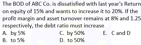 The BOD of ABC Co. is dissatisfied with last year's Return
on equity of 15% and wants to increase it to 20%. If the
profit margin and asset turnover remains at 8% and 1.25
respectively, the debt ratio must increase
A. by 5%
C. by 50%
B. to 5%
D. to 50%
E. C and D