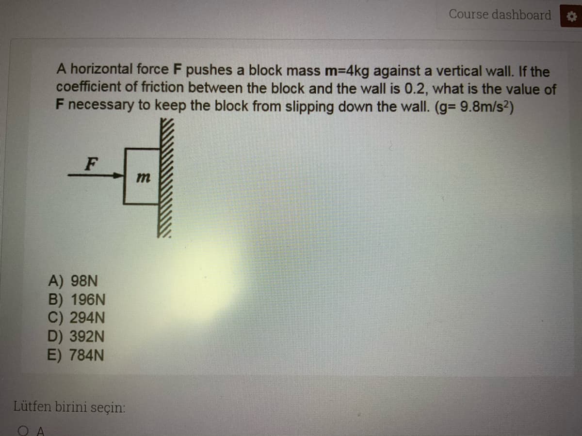 Course dashboard
A horizontal force F pushes a block mass m3D4kg against a vertical wall. If the
coefficient of friction between the block and the wall is 0.2, what is the value of
F necessary to keep the block from slipping down the wall. (g= 9.8m/s2)
m
A) 98N
B) 196N
C) 294N
D) 392N
E) 784N
Lütfen birini seçin:
