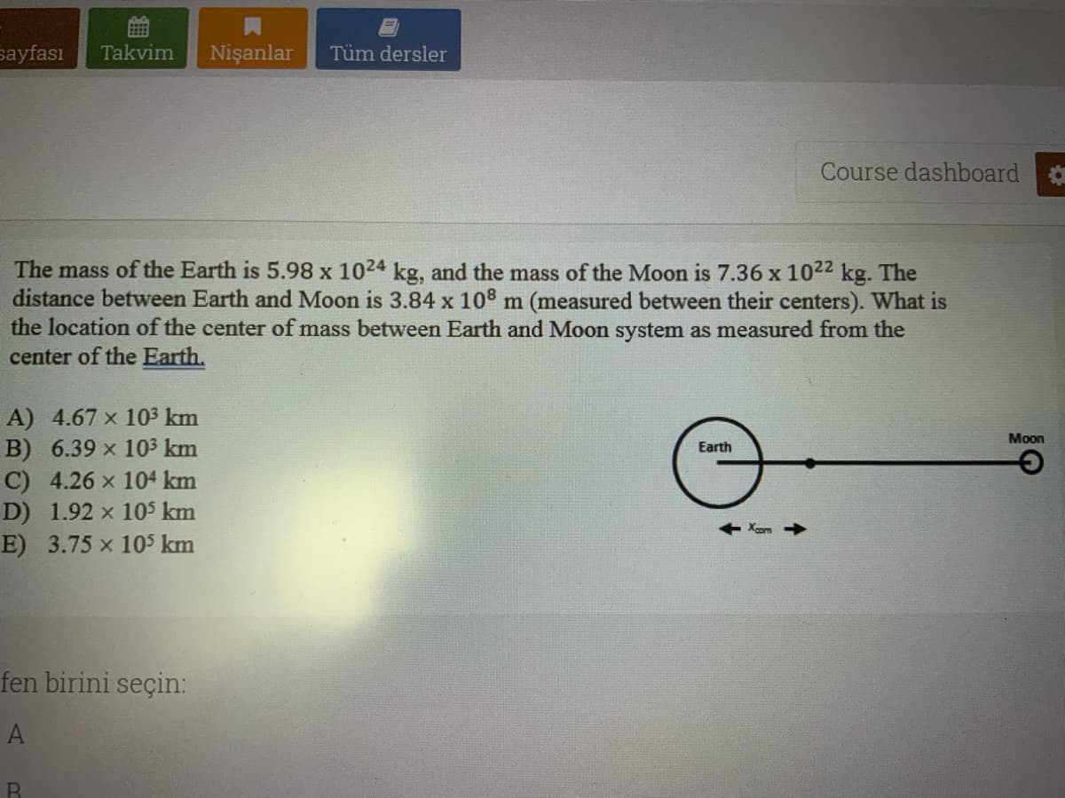 sayfası
Takvim
Nişanlar
Tüm dersler
Course dashboard
The mass of the Earth is 5.98 x 1024 kg, and the mass of the Moon is 7.36 x 1022 kg. The
distance between Earth and Moon is 3.84 x 108
the location of the center of mass between Earth and Moon system as measured from the
center of the Earth.
m (measured between their centers). What is
A) 4.67 x 103 km
B) 6.39 x 103 km
C) 4.26 x 104 km
D) 1.92 x 10S km
E) 3.75 x 10 km
Moon
Earth
Xcom
fen birini seçin:
A
