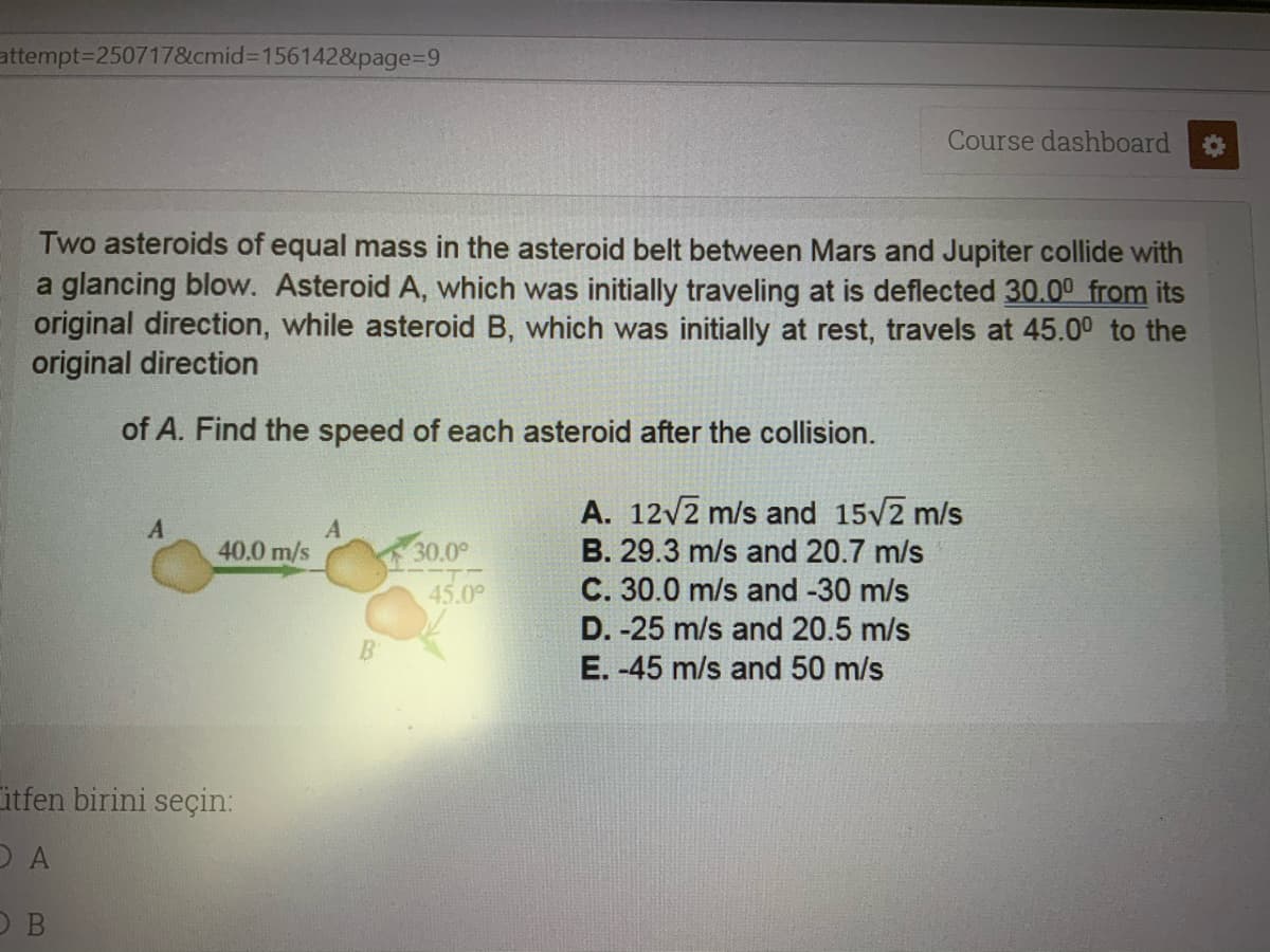 attempt3D250717&cmid%3D156142&page%3D9
Course dashboard
Two asteroids of equal mass in the asteroid belt between Mars and Jupiter collide with
a glancing blow. Asteroid A, which was initially traveling at is deflected 30.00 from its
original direction, while asteroid B, which was initially at rest, travels at 45.00 to the
original direction
of A. Find the speed of each asteroid after the collision.
A. 12v2 m/s and 15/2 m/s
40.0 m/s
30.0°
B. 29.3 m/s and 20.7 m/s
45.0°
C. 30.0 m/s and -30 m/s
D. -25 m/s and 20.5 m/s
B
E. -45 m/s and 50 m/s
itfen birini seçin:
O B
