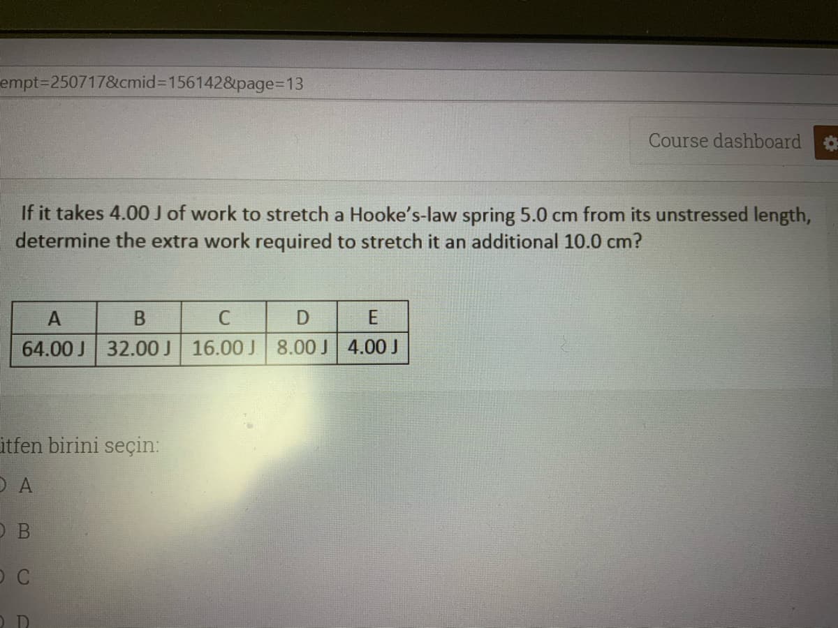 empt=250717&cmid3D1561428&page=D13
Course dashboard
If it takes 4.00 J of work to stretch a Hooke's-law spring 5.0 cm from its unstressed length,
determine the extra work required to stretch it an additional 10.0 cm?
E
64.00 J 32.00 J 16.00 J 8.00 J 4.00 J
itfen birini seçin:
