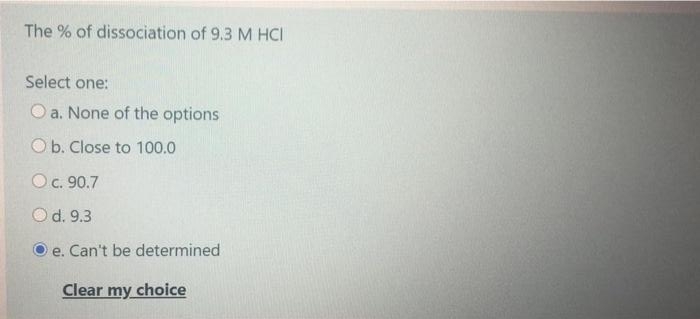 The % of dissociation of 9.3 M HCI
Select one:
O a. None of the options
Ob. Close to 100.0
Oc. 90.7
Od. 9.3
e. Can't be determined
Clear my choice
