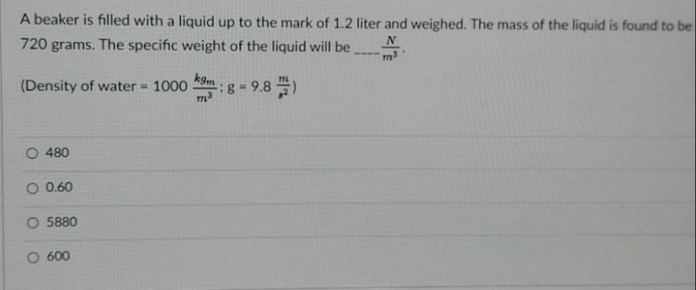 A beaker is filled with a liquid up to the mark of 1.2 liter and weighed. The mass of the liquid is found to be
N
720 grams. The specific weight of the liquid will be
kgm
(Density of water = 1000
- 9.8)
%3D
O 480
O 0.60
O 5880
O 600
