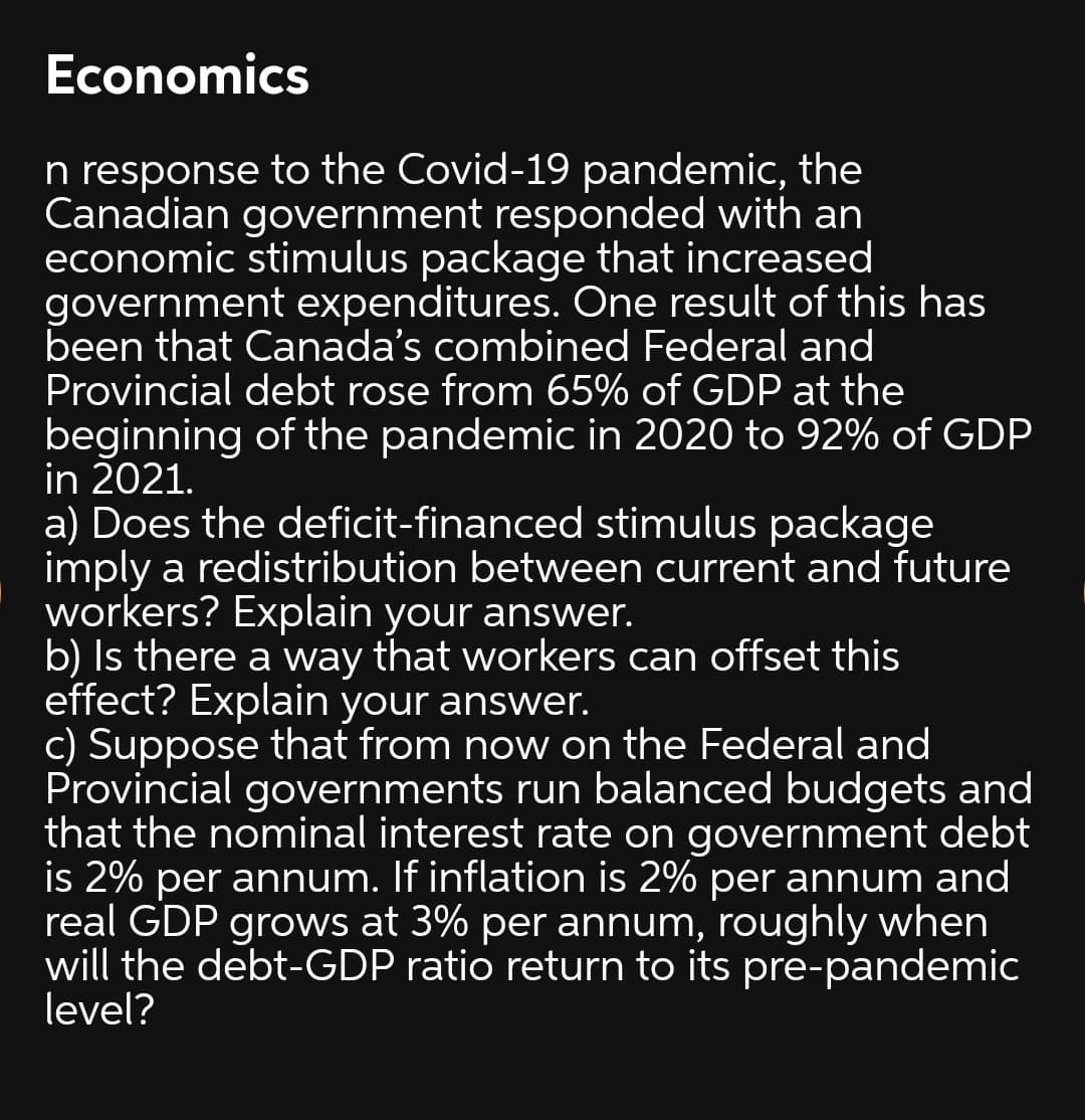 Economics
n response to the Covid-19 pandemic, the
Canadian government responded with an
economic stimulus package that increased
government expenditures. One result of this has
been that Canada's combined Federal and
Provincial debt rose from 65% of GDP at the
beginning of the pandemic in 2020 to 92% of GDP
in 2021.
a) Does the deficit-financed stimulus package
imply a redistribution between current and future
workers? Explain your answer.
b) Is there a way that workers can offset this
effect? Explain your answer.
c) Suppose that from now on the Federal and
Provincial governments run balanced budgets and
that the nominal interest rate on government debt
is 2% per annum. If inflation is 2% per annum and
real GDP grows at 3% per annum, roughly when
will the debt-GDP ratio return to its pre-pandemic
level?
