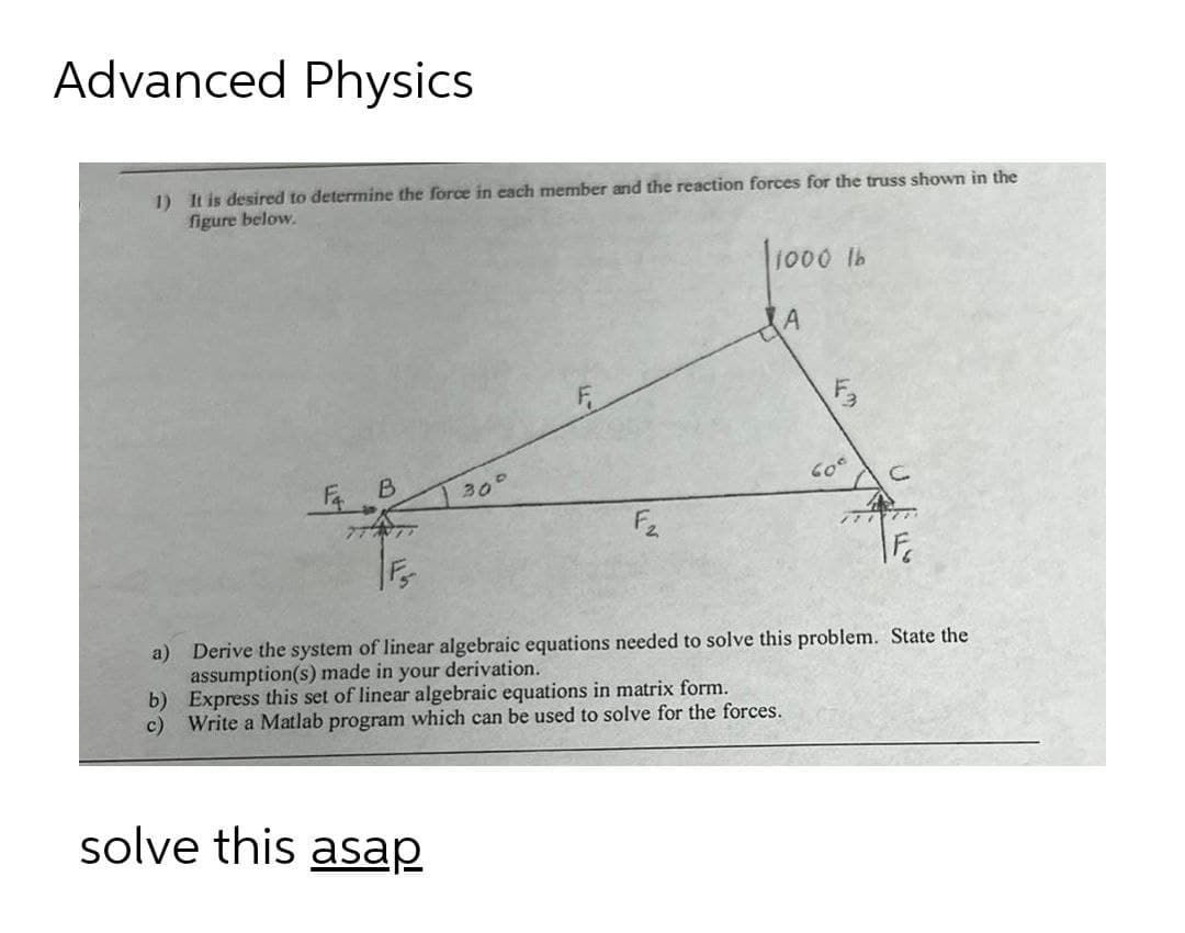 Advanced Physics
1) It is desired to determine the force in each member and the reaction forces for the truss shown in the
figure below.
1000 lb
30°
60°
ア
a) Derive the system of linear algebraic equations needed to solve this problem. State the
assumption(s) made in your derivation.
b) Express this set of linear algebraic equations in matrix form.
c) Write a Matlab program which can be used to solve for the forces.
solve this asap
