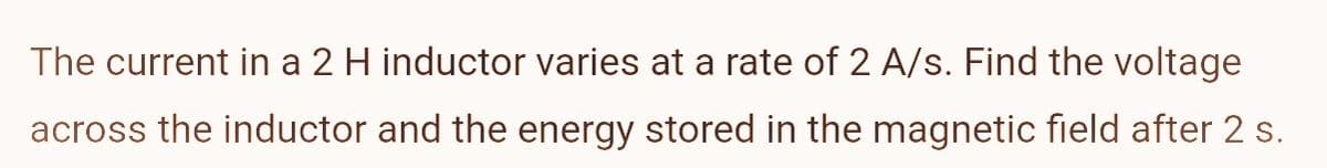 The current in a 2 H inductor varies at a rate of 2 A/s. Find the voltage
across the inductor and the energy stored in the magnetic field after 2 s.
