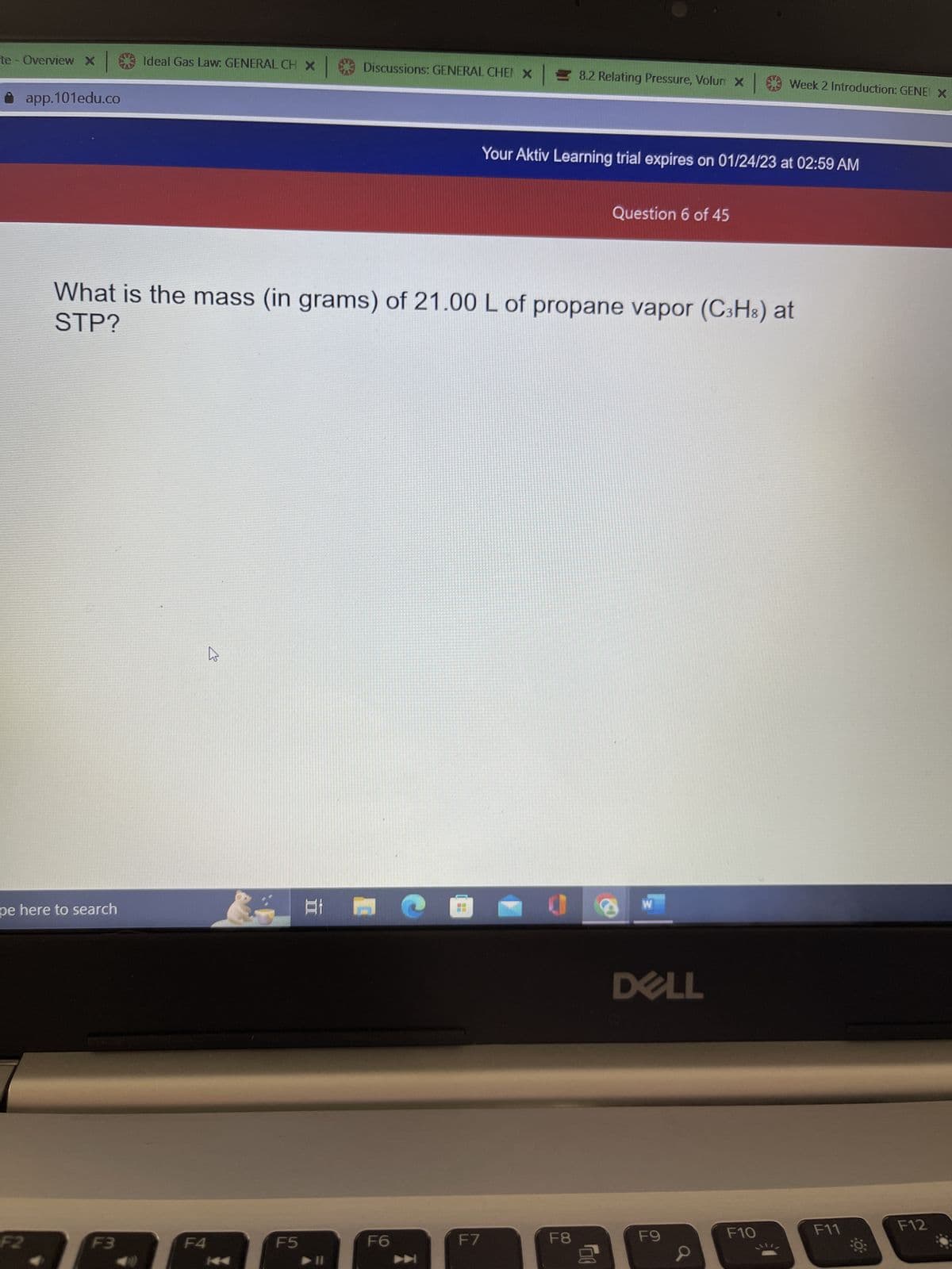 te - Overview X Ideal Gas Law: GENERAL CH X |
app.101edu.co
F2
pe here to search
F3
F4
E
KA
ATE
What is the mass (in grams) of 21.00 L of propane vapor (C3H8) at
STP?
F5
Discussions: GENERAL CHEN X
F6
▶
F7
8.2 Relating Pressure, Volun x
Your Aktiv Learning trial expires on 01/24/23 at 02:59 AM
F8
Question 6 of 45
00
S
W
DELL
Week 2 Introduction: GENE X
F9
F10
F11
F12