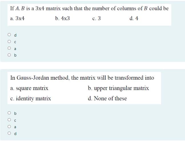 If A. B is a 3x4 matrix such that the number of columns of B could be
а. Зx4
b. 4x3
с. 3
d. 4
a
In Gauss-Jordan method, the matrix will be transformed into
a. square matrix
b. upper triangular matrix
c. identity matrix
d. None of these
O b
