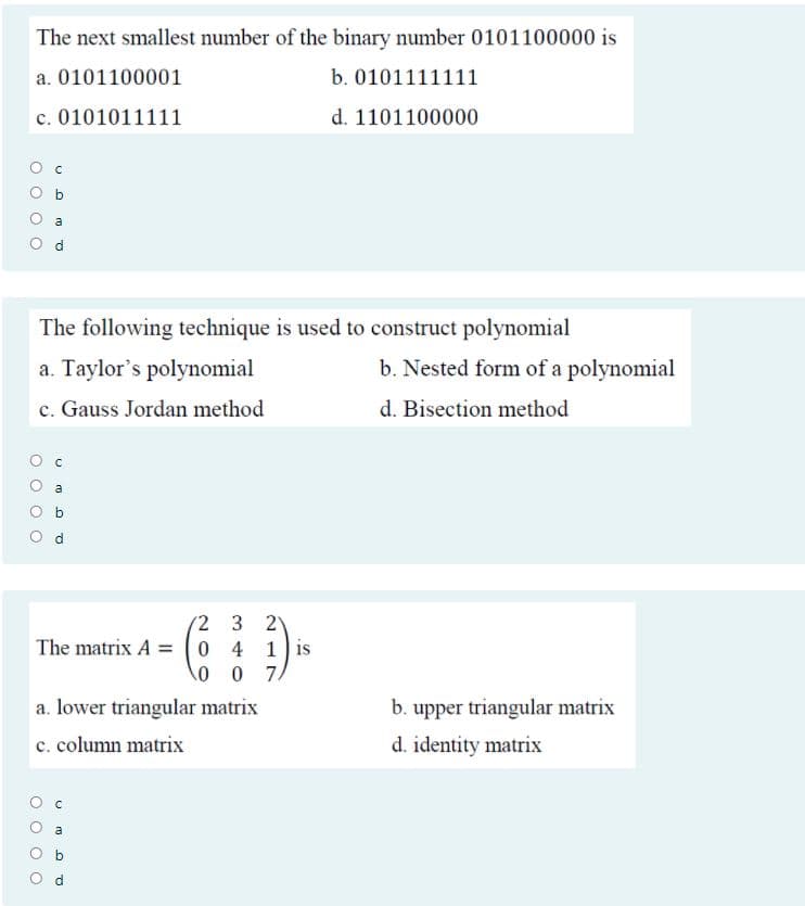 The next smallest number of the binary number 0101100000 is
a. 0101100001
b. 0101111111
c. 0101011111
d. 1101100000
The following technique is used to construct polynomial
a. Taylor's polynomial
b. Nested form of a polynomial
c. Gauss Jordan method
d. Bisection method
a
(2 3
2
The matrix A (0 4 1is
0 0 7/
a. lower triangular matrix
b. upper triangular matrix
c. column matrix
d. identity matrix
O O
O O
