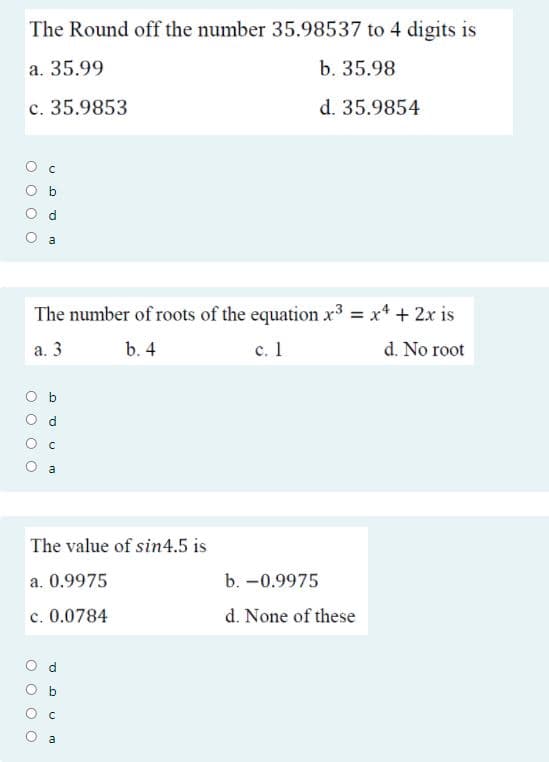 The Round off the number 35.98537 to 4 digits is
a. 35.99
b. 35.98
c. 35.9853
d. 35.9854
O d
a
The number of roots of the equation x3 = x4 + 2x is
%3D
а. 3
b. 4
с. 1
d. No root
O d
a
The value of sin4.5 is
a. 0.9975
b. -0.9975
c. 0.0784
d. None of these
b
a
