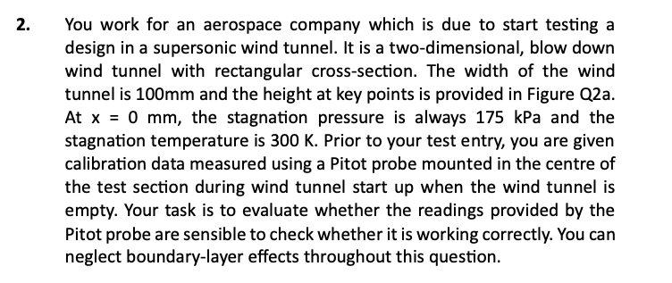 2.
You work for an aerospace company which is due to start testing a
design in a supersonic wind tunnel. It is a two-dimensional, blow down
wind tunnel with rectangular cross-section. The width of the wind
tunnel is 100mm and the height at key points is provided in Figure Q2a.
At x = 0 mm, the stagnation pressure is always 175 kPa and the
stagnation temperature is 300 K. Prior to your test entry, you are given
calibration data measured using a Pitot probe mounted in the centre of
the test section during wind tunnel start up when the wind tunnel is
empty. Your task is to evaluate whether the readings provided by the
Pitot probe are sensible to check whether it is working correctly. You can
neglect boundary-layer effects throughout this question.