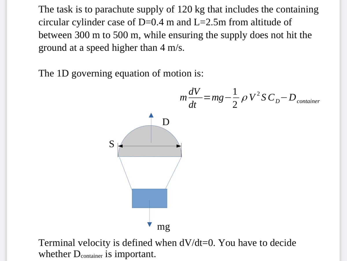 The task is to parachute supply of 120 kg that includes the containing
circular cylinder case of D=0.4 m and L=2.5m from altitude of
between 300 m to 500 m, while ensuring the supply does not hit the
ground at a speed higher than 4 m/s.
The 1D governing equation of motion is:
dV
m =mg- - pV²³C₁-D container
dt
S
D
mg
Terminal velocity is defined when dv/dt=0. You have to decide
whether Dcontainer is important.
