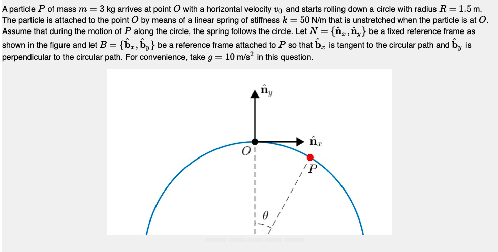 A particle P of mass m = 3 kg arrives at point O with a horizontal velocity vo and starts rolling down a circle with radius R = 1.5 m.
The particle is attached to the point O by means of a linear spring of stiffness k = 50 N/m that is unstretched when the particle is at O.
Assume that during the motion of P along the circle, the spring follows the circle. Let N = {n, ny} be a fixed reference frame as
is tangent to the circular path and by is
shown in the figure and let B = {b, by} be a reference frame attached to P so that
perpendicular to the circular path. For convenience, take g = 10 m/s² in this question.
ny