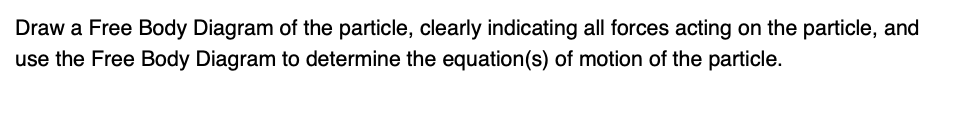 Draw a Free Body Diagram of the particle, clearly indicating all forces acting on the particle, and
use the Free Body Diagram to determine the equation(s) of motion of the particle.