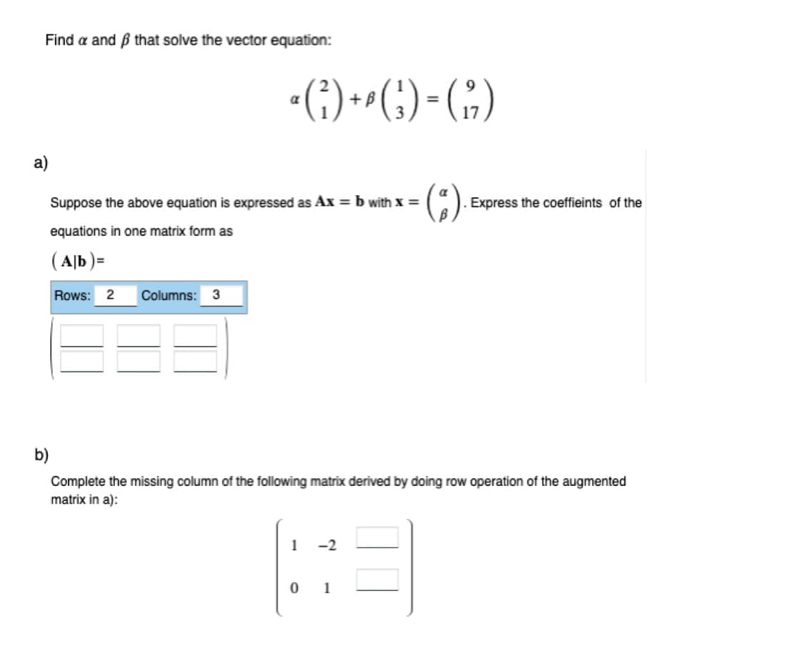 Find a and that solve the vector equation:
a)
·()+G)-(;)
B
a
Suppose the above equation is expressed as Ax = b with x =
equations in one matrix form as
(Ab)=
Rows: 2 Columns: 3
b)
Complete the missing column of the following matrix derived by doing row operation of the augmented
matrix in a):
1 -2
Express the coeffieints of the
01