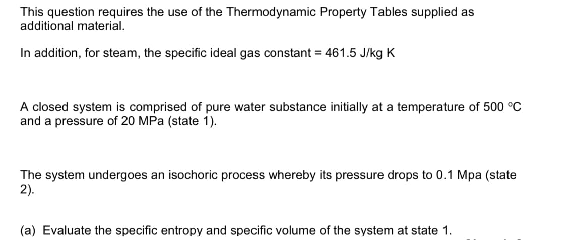This question requires the use of the Thermodynamic Property Tables supplied as
additional material.
In addition, for steam, the specific ideal gas constant = 461.5 J/kg K
A closed system is comprised of pure water substance initially at a temperature of 500 °C
and a pressure of 20 MPa (state 1).
The system undergoes an isochoric process whereby its pressure drops to 0.1 Mpa (state
2).
(a) Evaluate the specific entropy and specific volume of the system at state 1.
