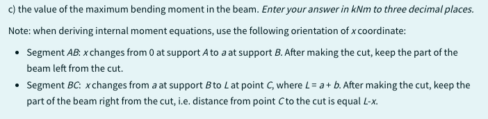 c) the value of the maximum bending moment in the beam. Enter your answer in kNm to three decimal places.
Note: when deriving internal moment equations, use the following orientation of x coordinate:
• Segment AB: x changes from 0 at support A to a at support B. After making the cut, keep the part of the
beam left from the cut.
• Segment BC: xchanges from a at support B to L at point C, where L= a + b. After making the cut, keep the
part of the beam right from the cut, i.e. distance from point Cto the cut is equal L-x.