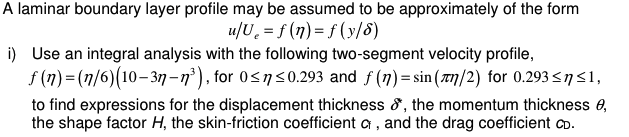 A laminar boundary layer profile may be assumed to be approximately of the form
u/U₁ = f(n) = f(y/6)
i) Use an integral analysis with the following two-segment velocity profile,
f(n)=(n/6)(10-3n-13), for 0≤17 ≤0.293 and ƒ (7) = sin (лn/2) for 0.293≤ n ≤1,
to find expressions for the displacement thickness &, the momentum thickness e,
the shape factor H, the skin-friction coefficient a, and the drag coefficient CD.