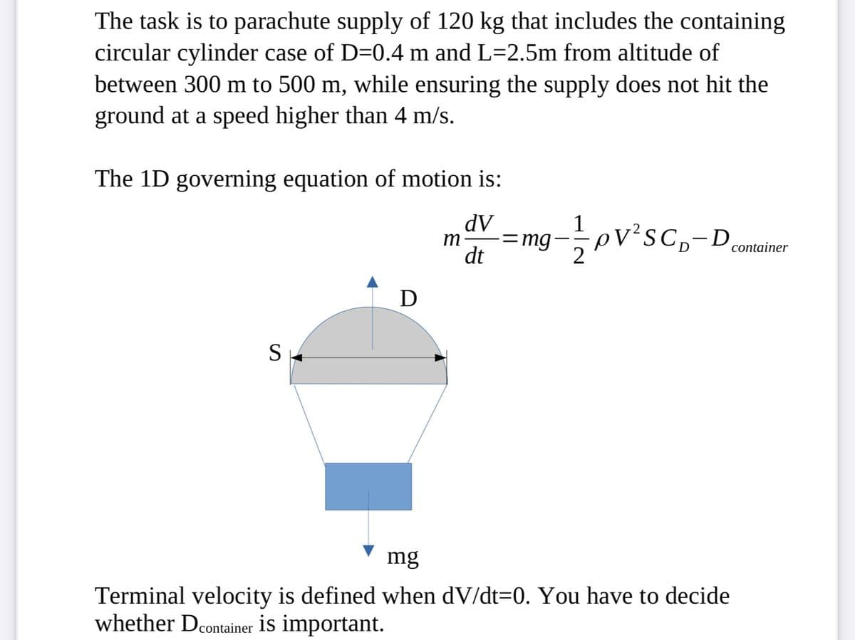 The task is to parachute supply of 120 kg that includes the containing
circular cylinder case of D=0.4 m and L=2.5m from altitude of
between 300 m to 500 m, while ensuring the supply does not hit the
ground at a speed higher than 4 m/s.
The 1D governing equation of motion is:
dv
m =mg.
dt
S
D
pV²SC₁-D
mg
Terminal velocity is defined when dV/dt=0. You have to decide
whether Dcontainer is important.
container