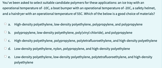 You've been asked to select suitable candidate polymers for these applications: an ice tray with an
operational temperature of -10C, a boat bumper with an operational temperature of -20C, a safety helmet,
and a hairdryer with an operational temperature of 55C. Which of the below is a good choice of materials?
a. High-density polyethylene, low-density polyethylene, polypropylene, and polypropylene
b. polypropylene, low-density polyethylene, poly(vinyl chloride), and polypropylene
c. High-density polyethylene, polypropylene, polytetrafluoroethylene, and high-density polyethylene
□d. Low-density polyethylene, nylon, polypropylene, and high-density polyethylene
□e. Low-density polyethylene, low-density polyethylene, polytetrafluoroethylene, and high-density
polyethylene