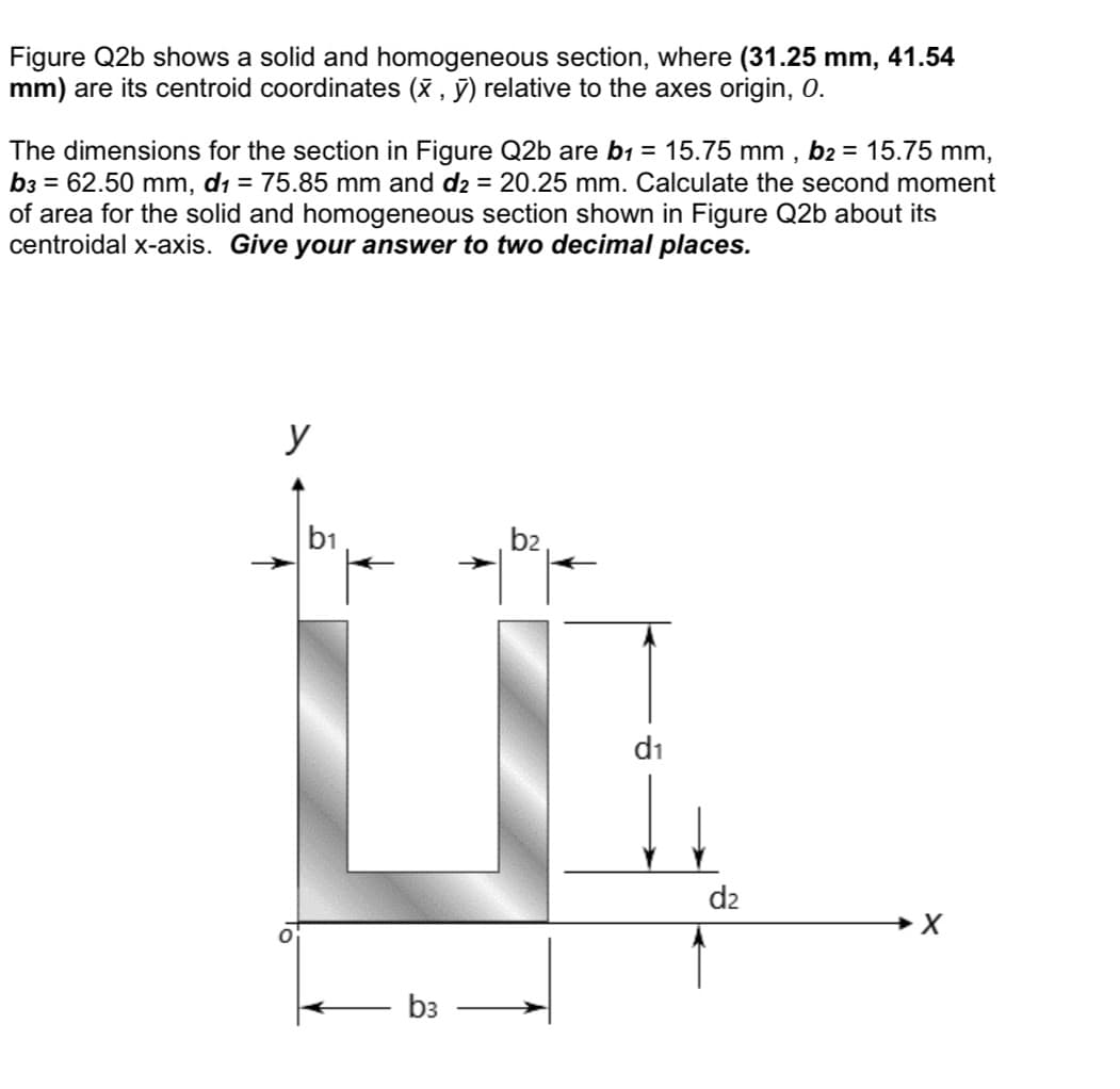 Figure Q2b shows a solid and homogeneous section, where (31.25 mm, 41.54
mm) are its centroid coordinates (X , ỹ) relative to the axes origin, 0.
The dimensions for the section in Figure Q2b are b1 = 15.75 mm , b2 = 15.75 mm,
b3 = 62.50 mm, d1 = 75.85 mm and d2 = 20.25 mm. Calculate the second moment
of area for the solid and homogeneous section shown in Figure Q2b about its
centroidal x-axis. Give your answer to two decimal places.
y
b1
b2
di
d2
b3
