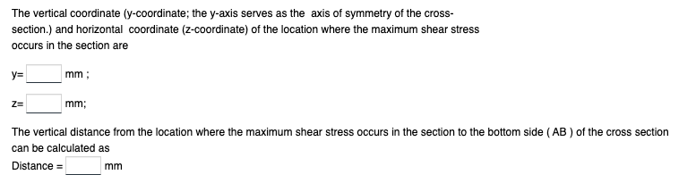 The vertical coordinate (y-coordinate; the y-axis serves as the axis of symmetry of the cross-
section.) and horizontal coordinate (z-coordinate) of the location where the maximum shear stress
occurs in the section are
y=
Z=
mm;
mm;
The vertical distance from the location where the maximum shear stress occurs in the section to the bottom side (AB) of the cross section
can be calculated as
Distance =
mm