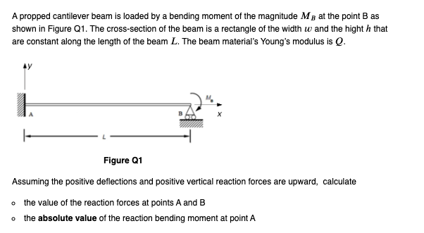 A propped cantilever beam is loaded by a bending moment of the magnitude M3 at the point B as
shown in Figure Q1. The cross-section of the beam is a rectangle of the width w and the hight / that
are constant along the length of the beam L. The beam material's Young's modulus is Q.
Figure Q1
Assuming the positive deflections and positive vertical reaction forces are upward, calculate
o the value of the reaction forces at points A and B
o the absolute value of the reaction bending moment at point A