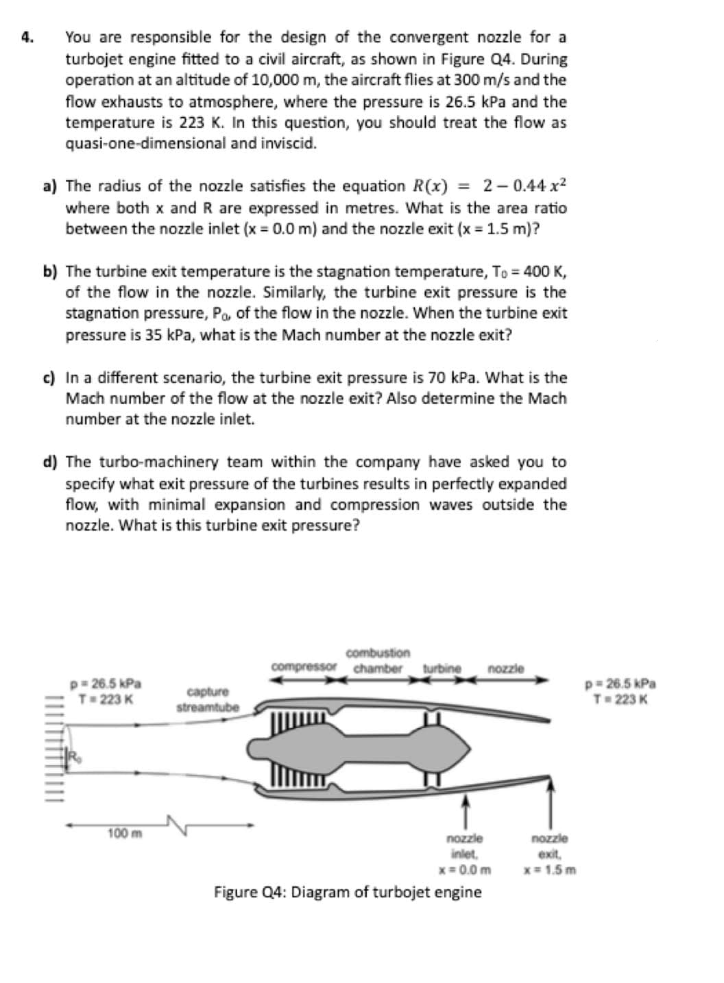 4.
You are responsible for the design of the convergent nozzle for a
turbojet engine fitted to a civil aircraft, as shown in Figure Q4. During
operation at an altitude of 10,000 m, the aircraft flies at 300 m/s and the
flow exhausts to atmosphere, where the pressure is 26.5 kPa and the
temperature is 223 K. In this question, you should treat the flow as
quasi-one-dimensional and inviscid.
a) The radius of the nozzle satisfies the equation R(x) = 2-0.44x²
where both x and R are expressed in metres. What is the area ratio
between the nozzle inlet (x = 0.0 m) and the nozzle exit (x = 1.5 m)?
b) The turbine exit temperature is the stagnation temperature, To = 400 K,
of the flow in the nozzle. Similarly, the turbine exit pressure is the
stagnation pressure, Po, of the flow in the nozzle. When the turbine exit
pressure is 35 kPa, what is the Mach number at the nozzle exit?
c) In a different scenario, the turbine exit pressure is 70 kPa. What is the
Mach number of the flow at the nozzle exit? Also determine the Mach
number at the nozzle inlet.
d) The turbo-machinery team within the company have asked you to
specify what exit pressure of the turbines results in perfectly expanded
flow, with minimal expansion and compression waves outside the
nozzle. What is this turbine exit pressure?
p=26.5 kPa
T=223 K
capture
streamtube
100 m
combustion
compressor chamber turbine nozzle
nozzle
nozzle
inlet.
exit.
x=0.0 m
x=1.5 m
Figure Q4: Diagram of turbojet engine
p=26.5 kPa
T=223 K