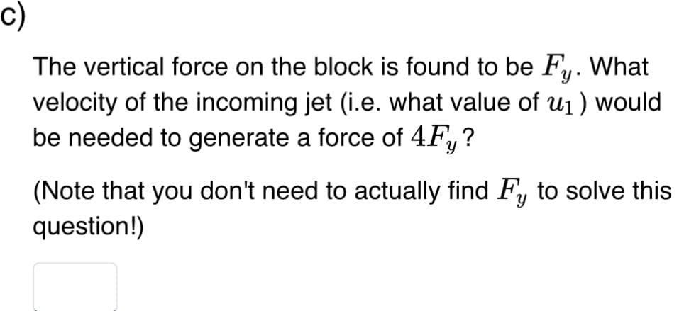 C)
What
The vertical force on the block is found to be Fy.
velocity of the incoming jet (i.e. what value of u₁) would
be needed to generate a force of 4Fy?
(Note that you don't need to actually find Fy to solve this
question!)